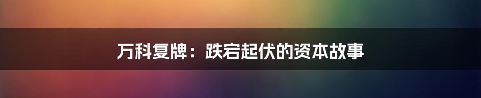 万科复牌:跌宕起伏的资本故事