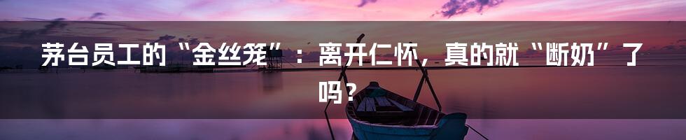 茅台员工的“金丝笼”:离开仁怀,真的就“断奶”了吗?