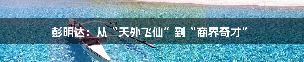 彭明达：从“天外飞仙”到“商界奇才”