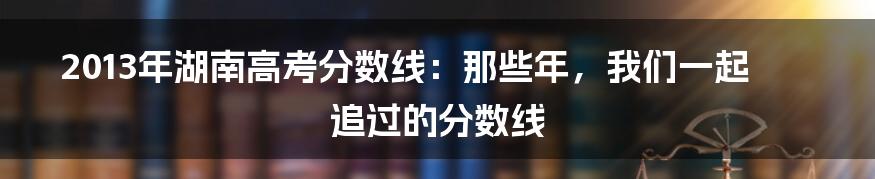 2013年湖南高考分数线:那些年,我们一起追过的分数线