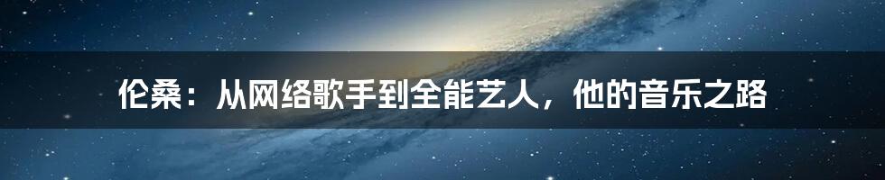 伦桑:从网络歌手到全能艺人,他的音乐之路