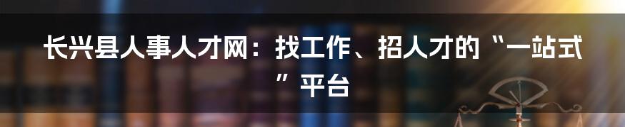 长兴县人事人才网：找工作、招人才的“一站式”平台