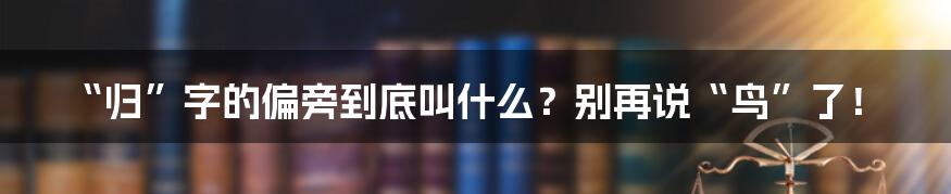 “归”字的偏旁到底叫什么?别再说“鸟”了!