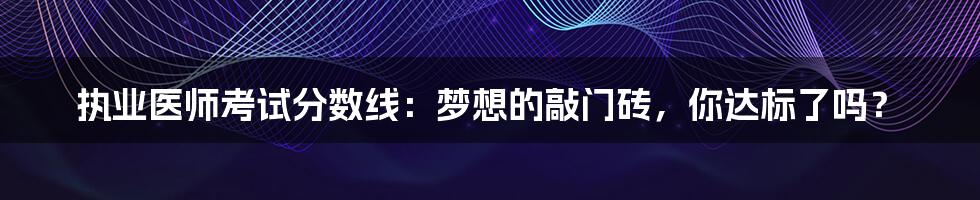 执业医师考试分数线:梦想的敲门砖,你达标了吗?