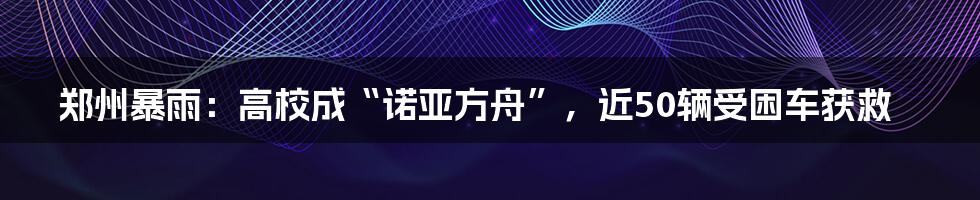 郑州暴雨：高校成“诺亚方舟”，近50辆受困车获救