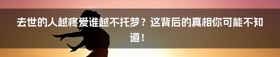 去世的人越疼爱谁越不托梦？这背后的真相你可能不知道！