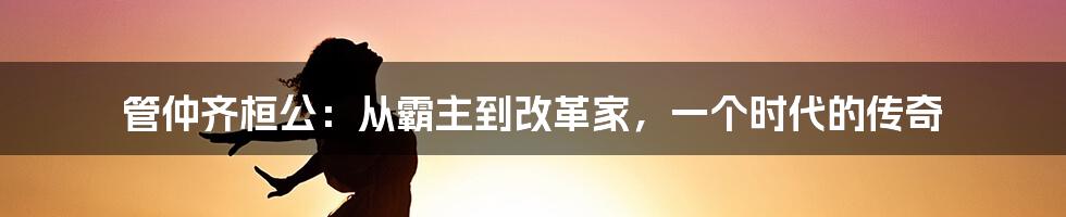 管仲齐桓公:从霸主到改革家,一个时代的传奇