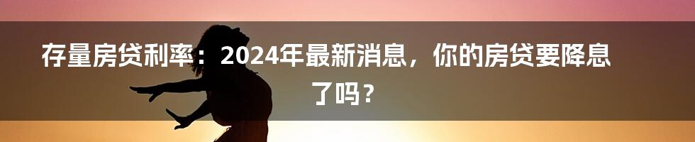 存量房贷利率:2024年最新消息,你的房贷要降息了吗?