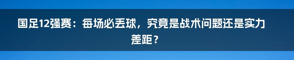 国足12强赛:每场必丢球,究竟是战术问题还是实力差距?