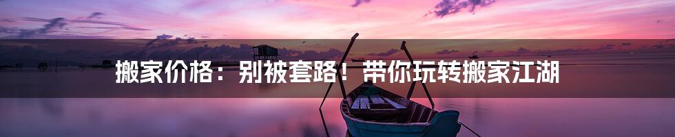 搬家价格:别被套路!带你玩转搬家江湖
