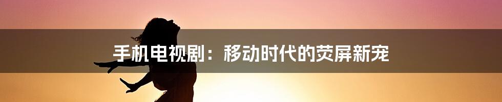 手机电视剧:移动时代的荧屏新宠