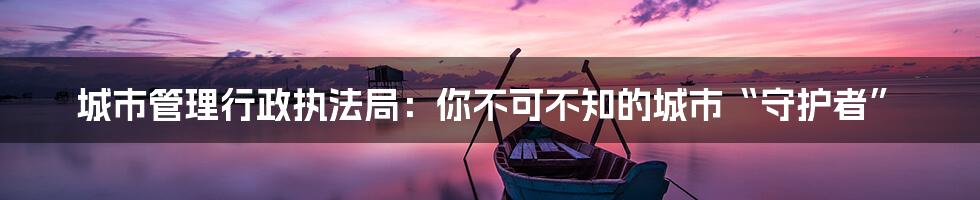 城市管理行政执法局：你不可不知的城市“守护者”