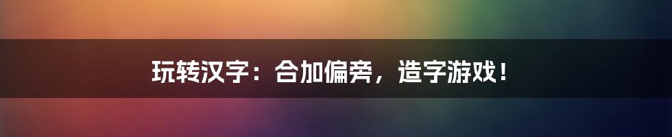 玩转汉字：合加偏旁，造字游戏！