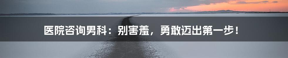 医院咨询男科:别害羞,勇敢迈出第一步!