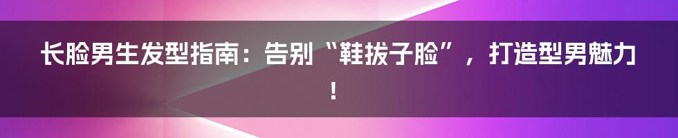 长脸男生发型指南：告别“鞋拔子脸”，打造型男魅力！