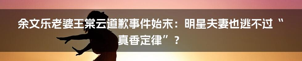 余文乐老婆王棠云道歉事件始末:明星夫妻也逃不过“真香定律”?