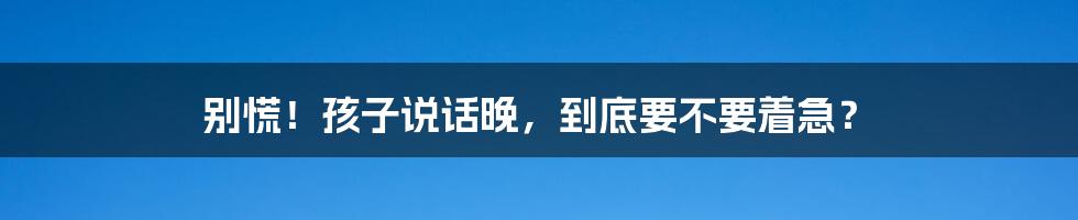 别慌！孩子说话晚，到底要不要着急？