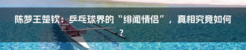 陈梦王楚钦:乒乓球界的“绯闻情侣”,真相究竟如何?