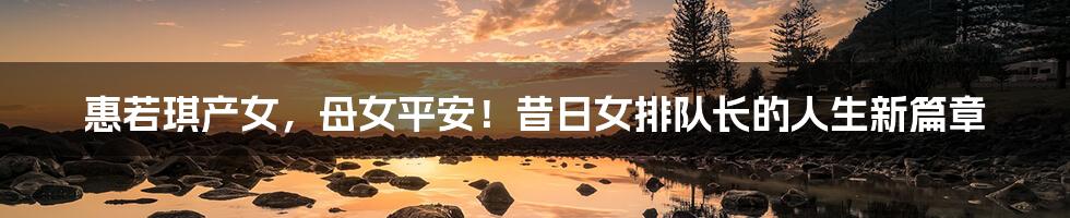 惠若琪产女，母女平安！昔日女排队长的人生新篇章