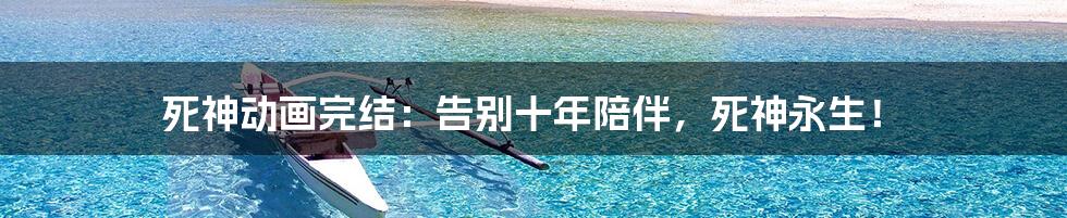 死神动画完结:告别十年陪伴,死神永生!