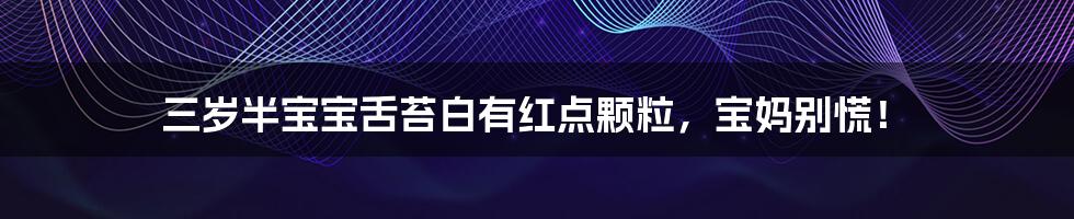三岁半宝宝舌苔白有红点颗粒,宝妈别慌!