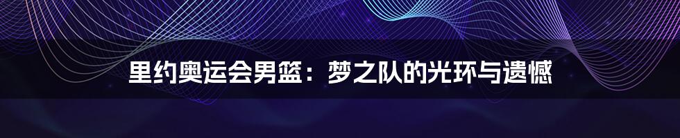 里约奥运会男篮:梦之队的光环与遗憾