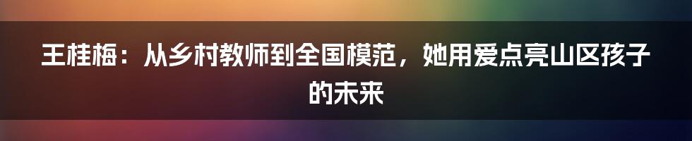 王桂梅：从乡村教师到全国模范，她用爱点亮山区孩子的未来