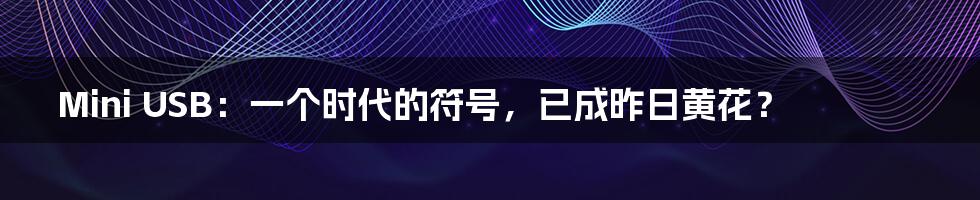 Mini USB:一个时代的符号,已成昨日黄花?
