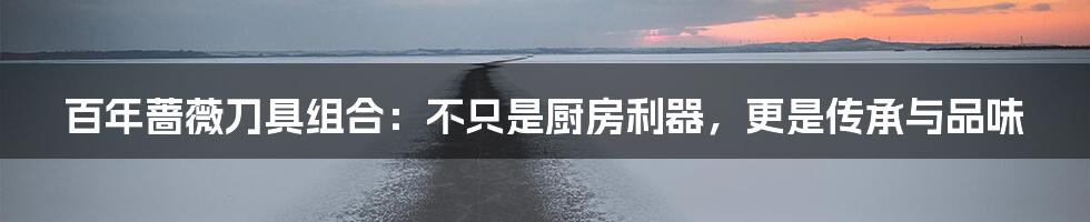 百年蔷薇刀具组合：不只是厨房利器，更是传承与品味