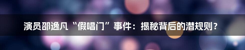 演员邵逸凡“假唱门”事件：揭秘背后的潜规则？