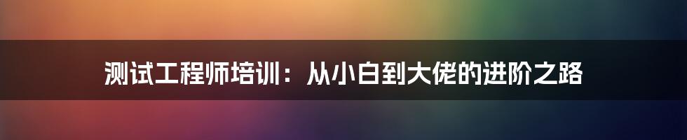 测试工程师培训:从小白到大佬的进阶之路