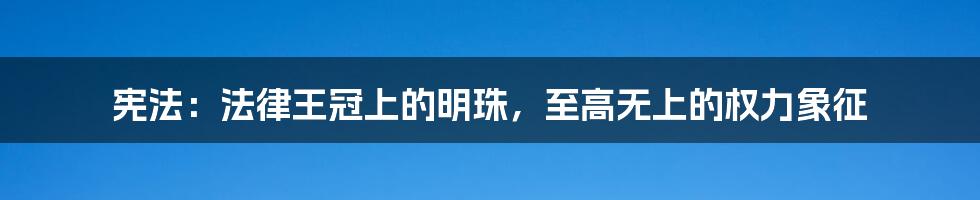 宪法:法律王冠上的明珠,至高无上的权力象征