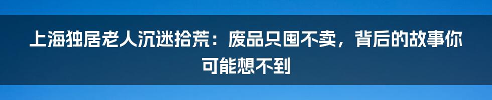 上海独居老人沉迷拾荒：废品只囤不卖，背后的故事你可能想不到