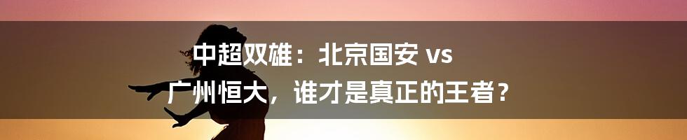 中超双雄:北京国安 vs 广州恒大,谁才是真正的王者?