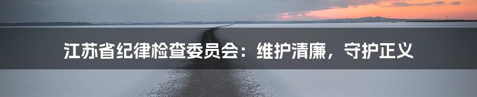 江苏省纪律检查委员会:维护清廉,守护正义