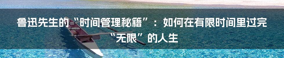 鲁迅先生的“时间管理秘籍”：如何在有限时间里过完“无限”的人生