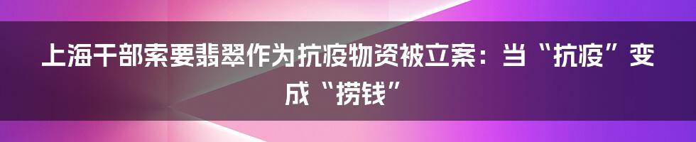 上海干部索要翡翠作为抗疫物资被立案:当“抗疫”变成“捞钱”