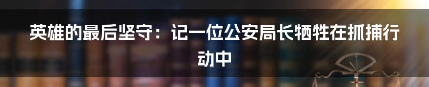 英雄的最后坚守:记一位公安局长牺牲在抓捕行动中