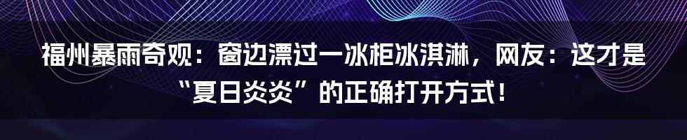 福州暴雨奇观:窗边漂过一冰柜冰淇淋,网友:这才是“夏日炎炎”的正确打开方式!