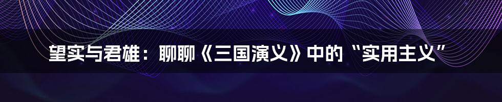 望实与君雄:聊聊《三国演义》中的“实用主义”