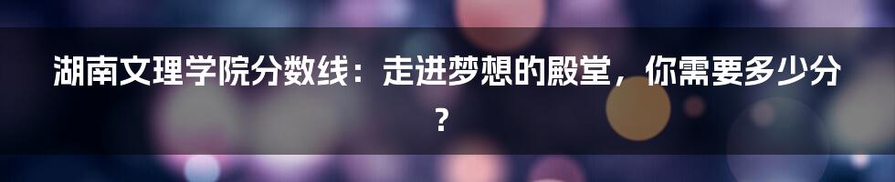 湖南文理学院分数线:走进梦想的殿堂,你需要多少分?