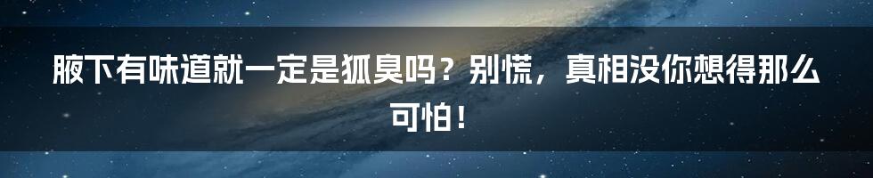 腋下有味道就一定是狐臭吗?别慌,真相没你想得那么可怕!
