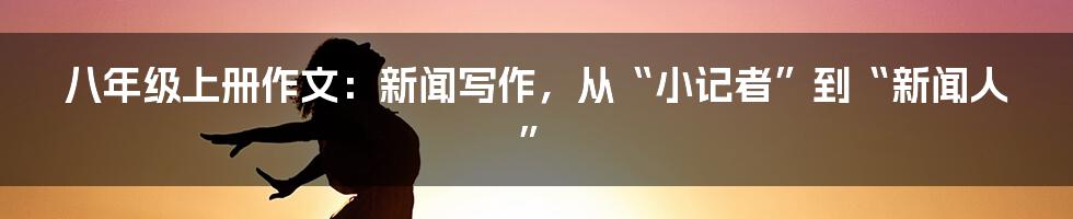 八年级上册作文:新闻写作,从“小记者”到“新闻人”
