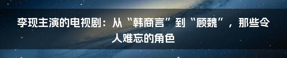 李现主演的电视剧:从“韩商言”到“顾魏”,那些令人难忘的角色