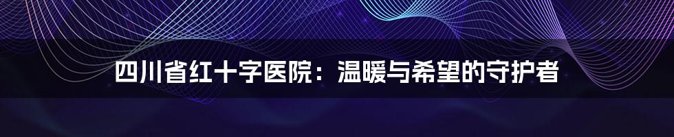 四川省红十字医院:温暖与希望的守护者