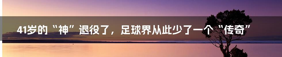 41岁的“神”退役了,足球界从此少了一个“传奇”