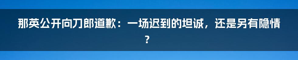 那英公开向刀郎道歉：一场迟到的坦诚，还是另有隐情？