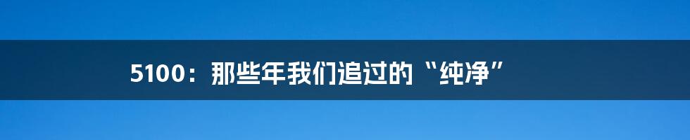 5100:那些年我们追过的“纯净”