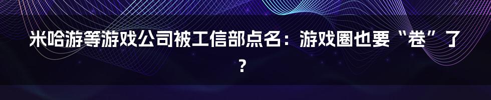 米哈游等游戏公司被工信部点名:游戏圈也要“卷”了?