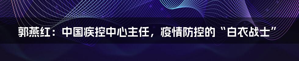 郭燕红:中国疾控中心主任,疫情防控的“白衣战士”